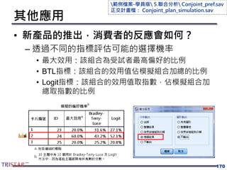 其他應用
• 新產品的推出，消費者的反應會如何？
– 透過不同的指標評估可能的選擇機率
• 最大效用：該組合為受試者最高偏好的比例
• BTL指標：該組合的效用值佔模擬組合加總的比例
• Logit指標：該組合的效用值取指數，佔模擬組合加
總取指數的比例
170
範例檔案-學員版 5.聯合分析 Conjoint_pref.sav
正交計畫檔： Conjoint_plan_simulation.sav
 