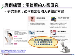 實例練習：電信續約方案研究
• 研究主題：如何推出吸引人的續約方案
172
電信市場已經幾近飽
和，開發新用戶成本高
於保留住舊用戶的數倍
http://www.taiwanmobile.com/index.html
http://www.fetnet.net/Home/index.html
 