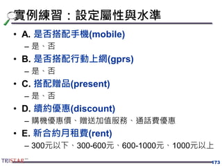 實例練習：設定屬性與水準
• A. 是否搭配手機(mobile)
– 是、否
• B. 是否搭配行動上網(gprs)
– 是、否
• C. 搭配贈品(present)
– 是、否
• D. 續約優惠(discount)
– 購機優惠價、贈送加值服務、通話費優惠
• E. 新合約月租費(rent)
– 300元以下、300-600元、600-1000元、1000元以上
173
 