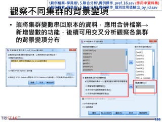 觀察不同集群的背景變項
• 須將集群變數串回原本的資料，應用合併檔案→
新增變數的功能，後續可用交叉分析觀察各集群
的背景變項分布
186
範例檔案-學員版 5.聯合分析實例操作_pref_16.sav (作用中資料集)
範例檔案-學員版 5.聯合分析實例操作_個別效用值輸出_by_id.sav
 