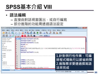 SPSS基本介紹 VIII
• 語法編輯
– 直接由對話視窗匯出，或自行編寫
– 部分進階的功能需透過語法設定
20
1.針對例行性作業，可編
排程式碼執行以節省時間
2.進階需求要透過撰寫語
法來完成
 