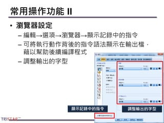 常用操作功能 II
• 瀏覽器設定
– 編輯→選項→瀏覽器→顯示記錄中的指令
– 可將執行動作背後的指令語法顯示在輸出檔，
藉以幫助後續編譯程式
– 調整輸出的字型
23
顯示記錄中的指令 調整輸出的字型
 