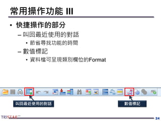 常用操作功能 III
• 快捷操作的部分
– 叫回最近使用的對話
• 節省尋找功能的時間
– 數值標記
• 資料檔可呈現類別欄位的Format
24
叫回最近使用的對話 數值標記
 