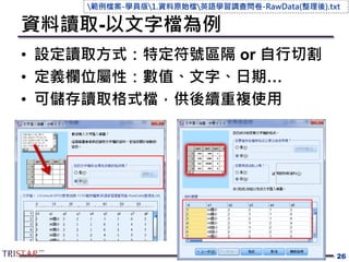 資料讀取-以文字檔為例
• 設定讀取方式：特定符號區隔 or 自行切割
• 定義欄位屬性：數值、文字、日期…
• 可儲存讀取格式檔，供後續重複使用
26
範例檔案-學員版1.資料原始檔英語學習調查問卷-RawData(整理後).txt
 