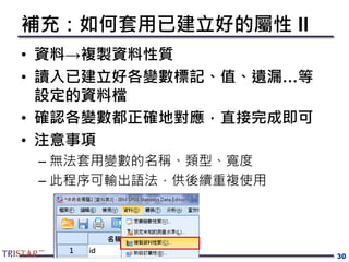 補充：如何套用已建立好的屬性 II
• 資料→複製資料性質
• 讀入已建立好各變數標記、值、遺漏…等
設定的資料檔
• 確認各變數都正確地對應，直接完成即可
• 注意事項
– 無法套用變數的名稱、類型、寬度
– 此程序可輸出語法，供後續重複使用
30
 