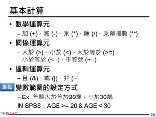 基本計算
• 數學運算元
– 加 (+)、減 (-)、乘 (*)、除 (/)、乘冪指數 (**)
• 關係運算元
– 大於 (>)、小於 (<)、大於等於 (>=)、
小於等於 (<=)、不等號 (~=)
• 邏輯運算元
– 且 (&)、或 (|)、非 (~)
• 變數範圍的設定方式
– Ex. 年齡大於等於20歲，小於30歲
IN SPSS：AGE >= 20 & AGE < 30
33
重點
 