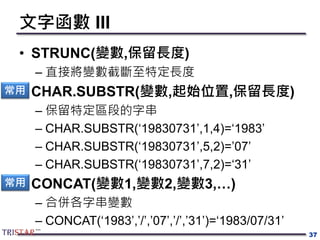 文字函數 III
• STRUNC(變數,保留長度)
– 直接將變數截斷至特定長度
• CHAR.SUBSTR(變數,起始位置,保留長度)
– 保留特定區段的字串
– CHAR.SUBSTR(‘19830731’,1,4)=‘1983’
– CHAR.SUBSTR(‘19830731’,5,2)=’07’
– CHAR.SUBSTR(‘19830731’,7,2)=‘31’
• CONCAT(變數1,變數2,變數3,…)
– 合併各字串變數
– CONCAT(‘1983’,’/’,’07’,’/’,’31’)=‘1983/07/31’
37
常用
常用
 