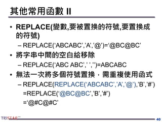 其他常用函數 II
• REPLACE(變數,要被置換的符號,要置換成
的符號)
– REPLACE(‘ABCABC’,’A’,’@’)=‘@BC@BC’
• 將字串中間的空白給移除
– REPLACE(‘ABC ABC’,’ ’,’’)=ABCABC
• 無法一次將多個符號置換，需重複使用函式
– REPLACE(REPLACE(‘ABCABC’,’A’,’@’),’B’,’#’)
=REPLACE(‘@BC@BC’,’B’,’#’)
=‘@#C@#C’
40
 