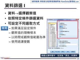 資料篩選 I
• 資料→選擇觀察值
• 依照特定條件篩選資料
• 可設定不同選取方式
– 如果滿足設定條件
– 觀察值的隨機樣本
– 以時間或觀察值範圍為準
– 使用過濾變數
41
常用
篩選出資料檔中，性別為「男生」的資料
範例檔案-學員版英語學習調查問卷-RawData(整理後).sav
 