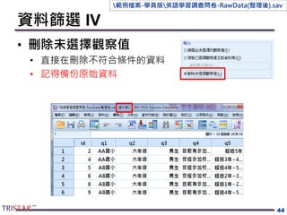 資料篩選 IV
• 刪除未選擇觀察值
• 直接在刪除不符合條件的資料
• 記得備份原始資料
44
範例檔案-學員版英語學習調查問卷-RawData(整理後).sav
 