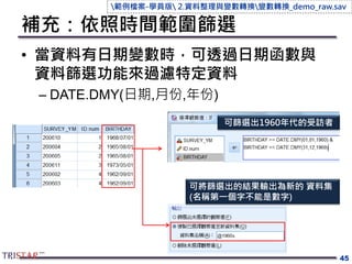 補充：依照時間範圍篩選
• 當資料有日期變數時，可透過日期函數與
資料篩選功能來過濾特定資料
– DATE.DMY(日期,月份,年份)
45
可篩選出1960年代的受訪者
可將篩選出的結果輸出為新的 資料集
(名稱第一個字不能是數字)
範例檔案-學員版 2.資料整理與變數轉換變數轉換_demo_raw.sav
 