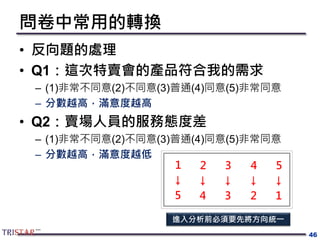 問卷中常用的轉換
• 反向題的處理
• Q1：這次特賣會的產品符合我的需求
– (1)非常不同意(2)不同意(3)普通(4)同意(5)非常同意
– 分數越高，滿意度越高
• Q2：賣場人員的服務態度差
– (1)非常不同意(2)不同意(3)普通(4)同意(5)非常同意
– 分數越高，滿意度越低
46
1 2 3 54
5 4 3 12
↓ ↓ ↓ ↓↓
進入分析前必須要先將方向統一
 