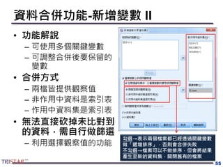 資料合併功能-新增變數 II
• 功能解說
– 可使用多個關鍵變數
– 可調整合併後要保留的
變數
• 合併方式
– 兩檔皆提供觀察值
– 非作用中資料是索引表
– 作用中資料集是索引表
• 無法直接砍掉未比對到
的資料，需自行做篩選
– 利用選擇觀察值的功能
55
勾選→表示兩個檔案都已經透過關鍵變數
做「遞增排序」，否則會合併失敗
不勾選→檔案可以不做排序，但會將結果
產生至新的資料集，關閉舊有的檔案
 