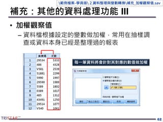 補充：其他的資料處理功能 III
• 加權觀察值
– 資料檔根據設定的變數做加權，常用在抽樣調
查或資料本身已經是整理過的報表
62
每一筆資料將會針對其對應的數值做加權
範例檔案-學員版 2.資料整理與變數轉換補充_加權觀察值.sav
 