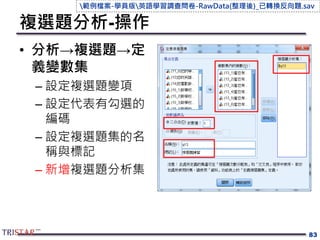 複選題分析-操作
• 分析→複選題→定
義變數集
– 設定複選題變項
– 設定代表有勾選的
編碼
– 設定複選題集的名
稱與標記
– 新增複選題分析集
83
範例檔案-學員版英語學習調查問卷-RawData(整理後)_已轉換反向題.sav
 
