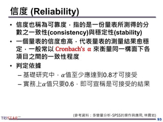 信度 (Reliability)
• 信度也稱為可靠度，指的是一份量表所測得的分
數之一致性(consistency)與穩定性(stability)
• 一個量表的信度愈高，代表量表的測量結果愈穩
定，一般常以 來衡量同一構面下各
項目之間的一致性程度
• 判定依據
– 基礎研究中，𝛼值至少應達到0.8才可接受
– 實務上𝛼值只要0.6，即可宣稱是可接受的結果
93
(參考資料：多變量分析-SPSS的操作與應用, 林震岩)
Cronbach’s α
 