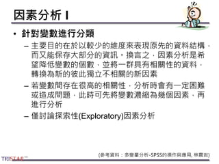 因素分析 I
• 針對變數進行分類
– 主要目的在於以較少的維度來表現原先的資料結構，
而又能保存大部分的資訊。換言之，因素分析是希
望降低變數的個數，並將一群具有相關性的資料，
轉換為新的彼此獨立不相關的新因素
– 若變數間存在很高的相關性，分析時會有一定困難
或造成問題，此時可先將變數濃縮為幾個因素，再
進行分析
– 僅討論探索性(Exploratory)因素分析
(參考資料：多變量分析-SPSS的操作與應用, 林震岩)
 