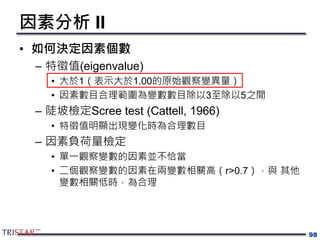 因素分析 II
• 如何決定因素個數
– 特徵值(eigenvalue)
• 大於1（表示大於1.00的原始觀察變異量）
• 因素數目合理範圍為變數數目除以3至除以5之間
– 陡坡檢定Scree test (Cattell, 1966)
• 特徵值明顯出現變化時為合理數目
– 因素負荷量檢定
• 單一觀察變數的因素並不恰當
• 二個觀察變數的因素在兩變數相關高（r>0.7），與 其他
變數相關低時，為合理
98
 