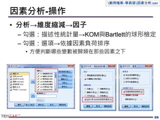 因素分析-操作
• 分析→維度縮減→因子
– 勾選：描述性統計量→KOM與Bartlett的球形檢定
– 勾選：選項→依據因素負荷排序
• 方便判斷哪些變數被歸類在那些因素之下
99
範例檔案-學員版因素分析.sav
 