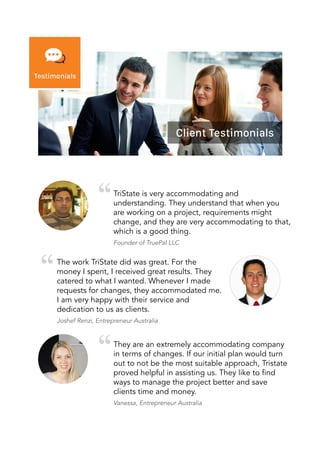 TriState is very accommodating and
understanding. They understand that when you
are working on a project, requirements might
change, and they are very accommodating to that,
which is a good thing.
Founder of TruePal LLC
The work TriState did was great. For the
money I spent, I received great results. They
catered to what I wanted. Whenever I made
requests for changes, they accommodated me.
I am very happy with their service and
dedication to us as clients.
Joshef Renzi, Entrepreneur Australia
They are an extremely accommodating company
in terms of changes. If our initial plan would turn
out to not be the most suitable approach, Tristate
proved helpful in assisting us. They like to find
ways to manage the project better and save
clients time and money.
Vanessa, Entrepreneur Australia
 
