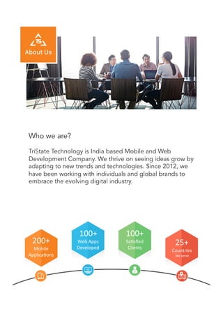 Who we are?
TriState Technology is India based Mobile and Web
Development Company. We thrive on seeing ideas grow by
adapting to new trends and technologies. Since 2012, we
have been working with individuals and global brands to
embrace the evolving digital industry.
200+	
  
Mobile	
  
Applica/ons	
  	
  
100+	
  
Web	
  Apps	
  
Developed	
  
100+	
  
Sa/sﬁed	
  	
  
Clients	
  
25+	
  
Countries	
  
We	
  serve	
  
 