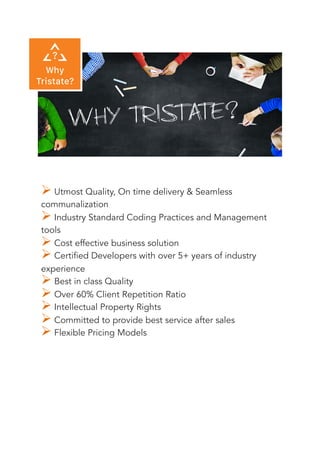 ! Utmost Quality, On time delivery & Seamless
communalization
! Industry Standard Coding Practices and Management
tools
! Cost effective business solution
! Certified Developers with over 5+ years of industry
experience
! Best in class Quality
! Over 60% Client Repetition Ratio
! Intellectual Property Rights
! Committed to provide best service after sales
! Flexible Pricing Models
 
