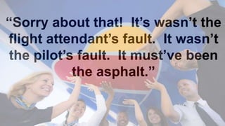 “Sorry about that! It’s wasn’t the
flight attendant’s fault. It wasn’t
the pilot’s fault. It must’ve been
the asphalt.”
 