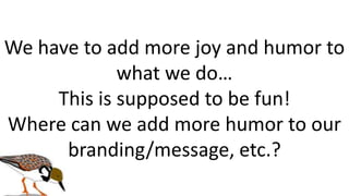 We have to add more joy and humor to
what we do…
This is supposed to be fun!
Where can we add more humor to our
branding/message, etc.?
 