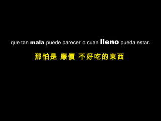 que tan mala puede parecer o cuan lleno pueda estar.
那怕是 廉價 不好吃的東西
 