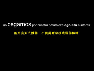 no cegarnos por nuestra naturaleza egoísta e interes.
能用良知去體認 不要刻意忽視或裝作無睹
 