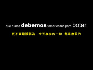 que nunca debemos tomar cosas para botar.
更不要錯誤認為 今天享有的一切 都是應該的
 