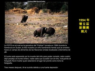 1994 年
普立茲
新聞獎
照片
La FOTO en el mail es la ganadora del “Pulitzer” tomada en 1994 durante la
hambruna en Sudan, la foto muestra un niño hambriento herido que se arrastra
hacia un campo de alimentos de las Naciones Unidas localizada a kilometros de
allí.
El buitre está esperando por la muerte del niño para poder comerlo, este cuadro
dejó perplejo al mundo entero, nadie sabe que sucedió con el niño, incluyendo el
fotografo Kevin Carter quien abandonó el lugar tan pronto como tomo la
fotografia.
Tres meses despues, él se suicido debido a una fuerte depresión
 
