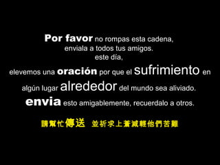 Por favor no rompas esta cadena,
enviala a todos tus amigos.
este día,
elevemos una oración por que el sufrimiento en
algún lugar alrededor del mundo sea aliviado.
envia esto amigablemente, recuerdalo a otros.
請幫忙傳送 並祈求上蒼減輕他們苦難
 