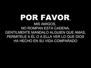 POR FAVOR,
MIS AMIGOS,
NO ROMPAN ESTA CADENA,
GENTILMENTE MANDALO ALGUIEN QUE AMAS,
PERMITELE A ÉL O A ELLA VER LO QUE DIOS
HA HECHO EN SU VIDA COMPARADO
 