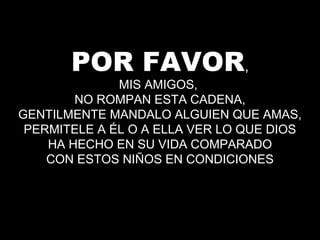 POR FAVOR,
MIS AMIGOS,
NO ROMPAN ESTA CADENA,
GENTILMENTE MANDALO ALGUIEN QUE AMAS,
PERMITELE A ÉL O A ELLA VER LO QUE DIOS
HA HECHO EN SU VIDA COMPARADO
CON ESTOS NIÑOS EN CONDICIONES
 