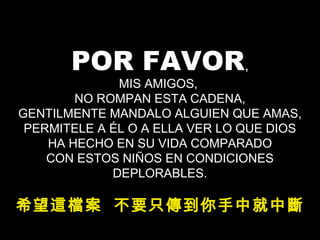 POR FAVOR,
MIS AMIGOS,
NO ROMPAN ESTA CADENA,
GENTILMENTE MANDALO ALGUIEN QUE AMAS,
PERMITELE A ÉL O A ELLA VER LO QUE DIOS
HA HECHO EN SU VIDA COMPARADO
CON ESTOS NIÑOS EN CONDICIONES
DEPLORABLES.
希望這檔案 不要只傳到你手中就中斷
 