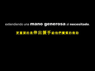 extiendiendo una mano generosa al necesitado.
更重要的是伸出援手給他們實質的救助
 