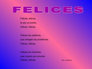 FELICES Felices, felices, la paz ya existe. Felices, felices. Felices las palabras, que arreglan los problemas. Felices, felices. Felices los hombres, que mueren por amores. Felices, felices.  Mar y Estefanía 