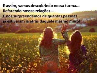 E assim, vamos descobrindo nossa turma...
Refazendo nossas relações...
E nos surpreendemos de quantas pessoas
já estiveram lá atrás daquele mesmo muro!
 