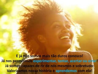 E já não somos mais tão duros conosco!
Já nos permitimos experimentar, tentar, acertar ou errar!
Já somos capazes de rir de nós mesmos e sobretudo:
Valorizamos nossa história e aprendemos com ela!
 