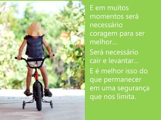 E em muitos
momentos será
necessário
coragem para ser
melhor...
Será necessário
cair e levantar...
E é melhor isso do
que permanecer
em uma segurança
que nos limita.
 