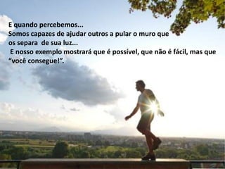 E quando percebemos...
Somos capazes de ajudar outros a pular o muro que
os separa de sua luz...
E nosso exemplo mostrará que é possível, que não é fácil, mas que
“você consegue!”.
 