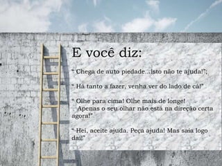 E você diz:
“ Chega de auto piedade...isto não te ajuda!”;
“ Há tanto a fazer, venha ver do lado de cá!”
“ Olhe para cima! Olhe mais de longe!
Apenas o seu olhar não está na direção certa
agora!”
“ Hei, aceite ajuda. Peça ajuda! Mas saia logo
daí!”
 