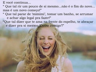E você continua...
“ Que tal rir um pouco de si mesmo...não é o fim do novo...
mas é um novo começo!”
“ Que tal parar de ‘mimimi’, tomar um banho, se arrumar
e achar algo legal pra fazer!”
“Que tal dizer que te ama na frente do espelho, te abraçar
e dizer pra si mesmo ‘Conte comigo’!”
 
