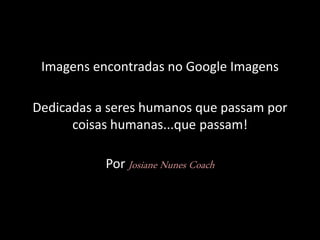 Imagens encontradas no Google Imagens
Dedicadas a seres humanos que passam por
coisas humanas...que passam!
Por Josiane Nunes Coach
 