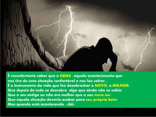 É reconfortante saber que o caos , aquele acontecimento que
nos tira de uma situação confortável e nos faz sofrer...
É o instrumento da vida que fez desabrochar o NOVO, o MELHOR!
Que depois de tudo se descobre algo que ainda não se sabia:
Que o seu antigo eu não era melhor que o seu novo eu!
Que aquela situação deveria acabar para seu próprio bem!
Mas quando está acontecendo ...dói!
 