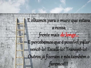 E olhamos para o muro que estava
a nossa
frente mais de longe...
E percebemos que é possível pular
vencê-lo! Escalá-lo! Transpô-lo!
Outros já fizeram e nós também o
faremos!!!
 