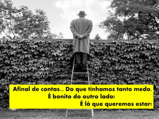 Afinal de contas... Do que tínhamos tanto medo.
É bonito do outro lado!
É lá que queremos estar!
 
