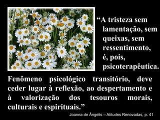 “É uma emoção natural, em face dos problemas e dificuldades que se apresentam na existência de todas as pessoas, como decorrência de desencantos, de choques, de insatisfações, normalmente de curta duração.”Joanna de Ângelis 	Iluminação Interior, p. 108