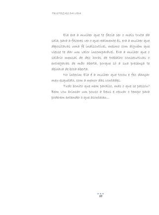 TRISTEZAS DA VIDA
10
Ela era a mulher que te fazia ser o mais truta da
sala, para a fazeres ver o que realmente és, era a mulher que
depositavas uma fé indiscutível, mesmo com alguém que
viesse te dar um valor incomparável. Era a mulher que o
salário mensal de dez horas de trabalho consecutivas o
entregavas de mão aberta, porque só a sua presença te
deixava de boca aberta.
No ínterim Ela é a mulher que tocou e fez dançar
meu esqueleto, com a menor das vontades.
Tudo bonito que nem paraíso, mas o que se passou?
Bem vou brincar um pouco a Deus e recuar o tempo para
poderem entender o que aconteceu...
 